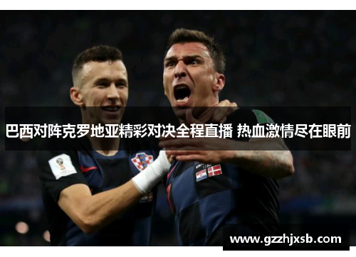 巴西对阵克罗地亚精彩对决全程直播 热血激情尽在眼前